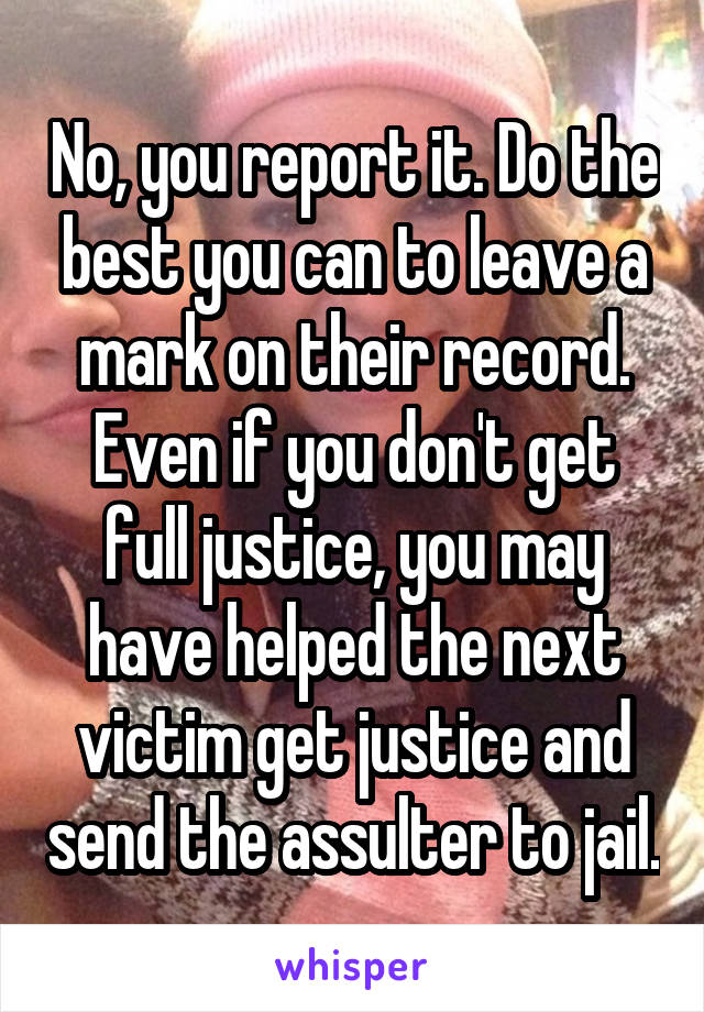 No, you report it. Do the best you can to leave a mark on their record. Even if you don't get full justice, you may have helped the next victim get justice and send the assulter to jail.