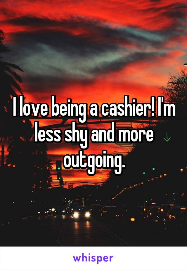 I love being a cashier! I'm less shy and more outgoing.