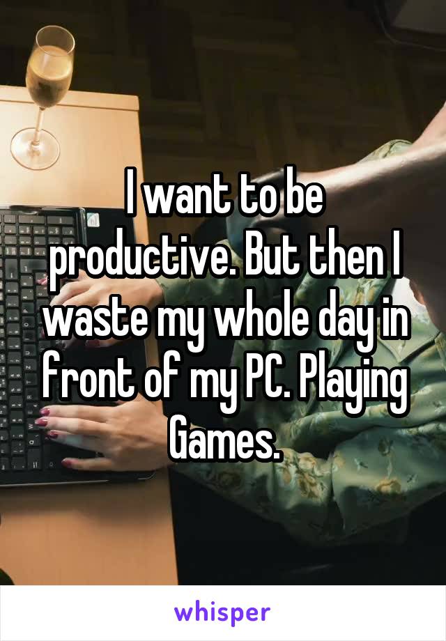 I want to be productive. But then I waste my whole day in front of my PC. Playing Games.