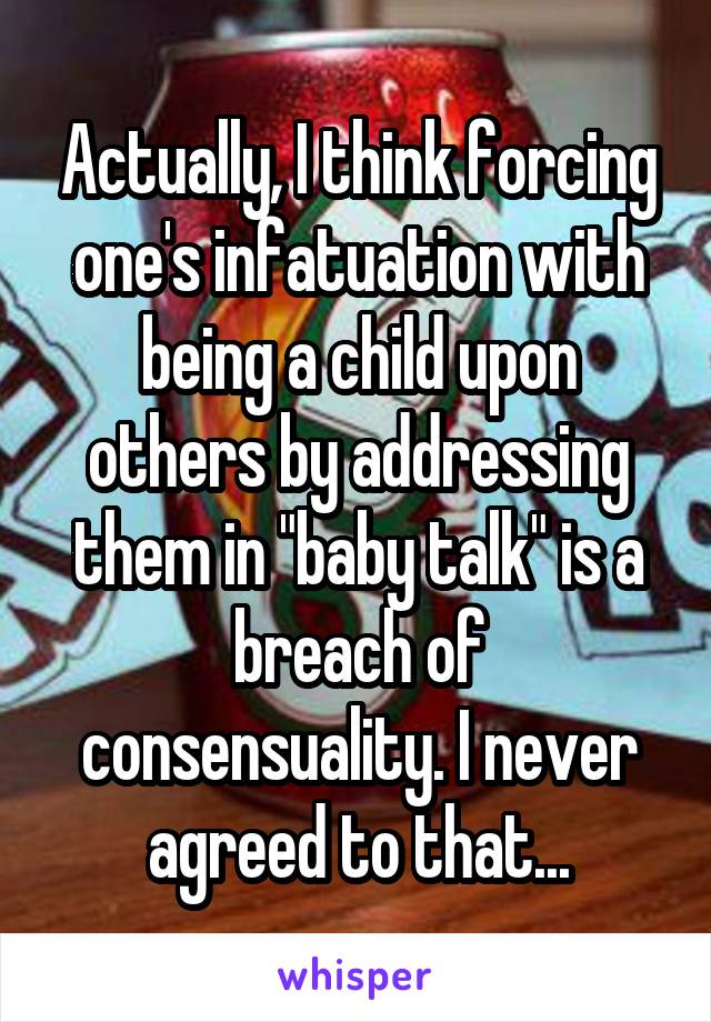 Actually, I think forcing one's infatuation with being a child upon others by addressing them in "baby talk" is a breach of consensuality. I never agreed to that...
