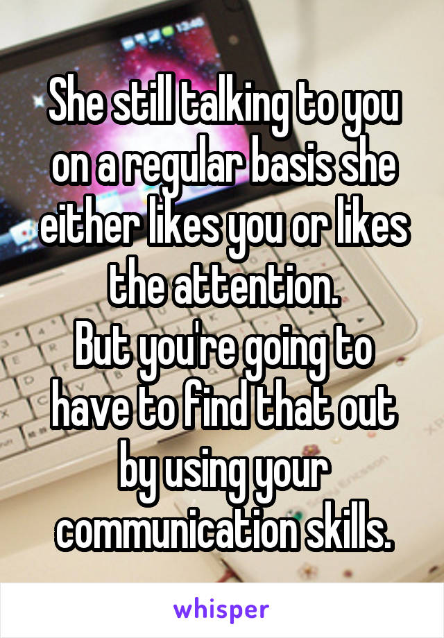 She still talking to you on a regular basis she either likes you or likes the attention.
But you're going to have to find that out by using your communication skills.