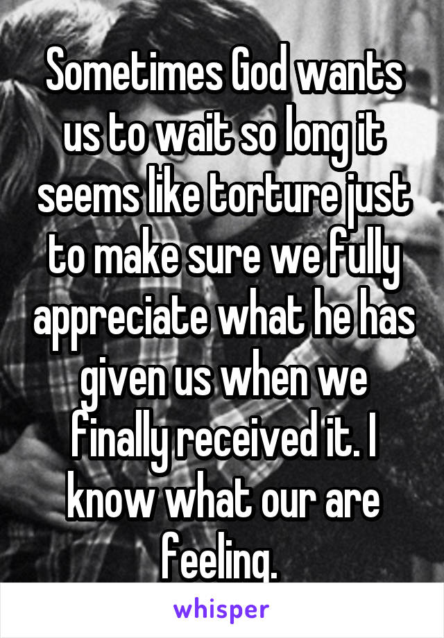 Sometimes God wants us to wait so long it seems like torture just to make sure we fully appreciate what he has given us when we finally received it. I know what our are feeling. 