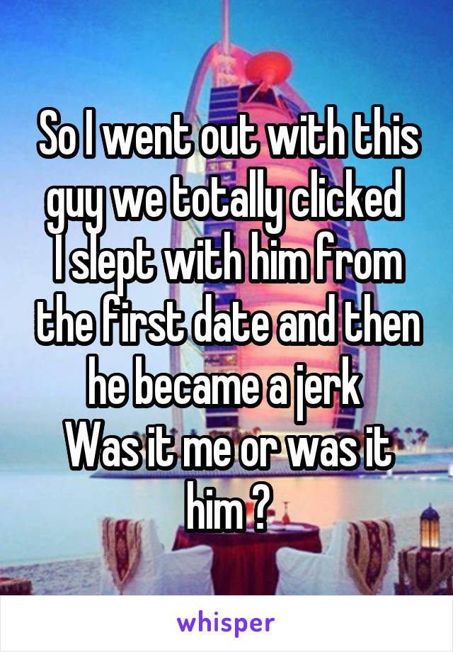 So I went out with this guy we totally clicked 
I slept with him from the first date and then he became a jerk 
Was it me or was it him ?