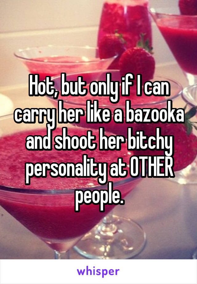 Hot, but only if I can carry her like a bazooka and shoot her bitchy personality at OTHER people.
