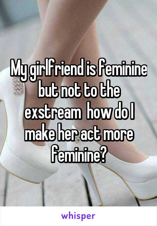 My girlfriend is feminine but not to the exstream  how do I make her act more feminine?