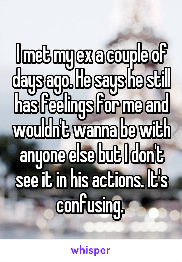 I met my ex a couple of days ago. He says he still has feelings for me and wouldn't wanna be with anyone else but I don't see it in his actions. It's confusing. 