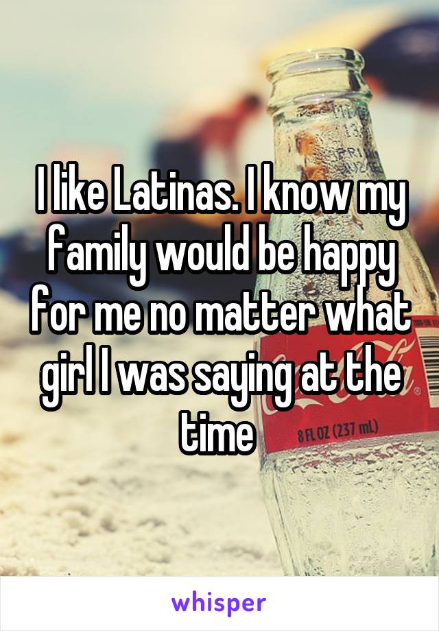 I like Latinas. I know my family would be happy for me no matter what girl I was saying at the time 