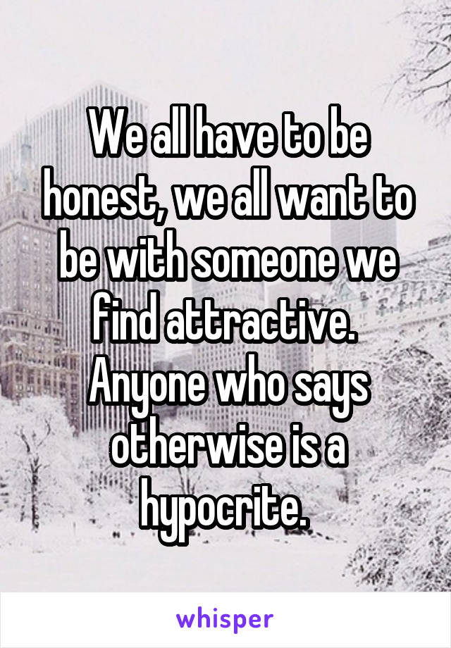 We all have to be honest, we all want to be with someone we find attractive. 
Anyone who says otherwise is a hypocrite. 