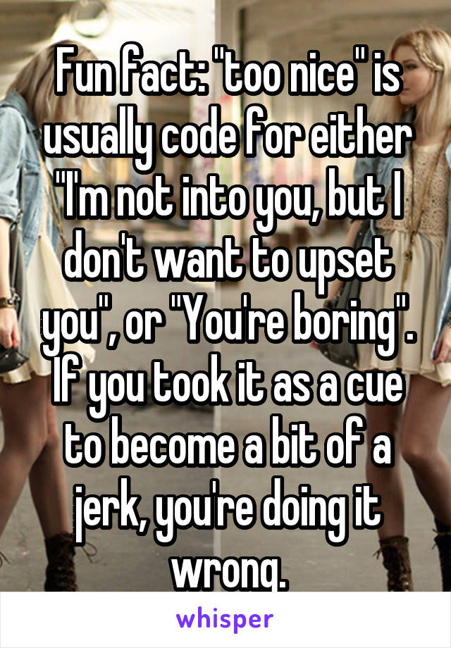 Fun fact: "too nice" is usually code for either "I'm not into you, but I don't want to upset you", or "You're boring". If you took it as a cue to become a bit of a jerk, you're doing it wrong.
