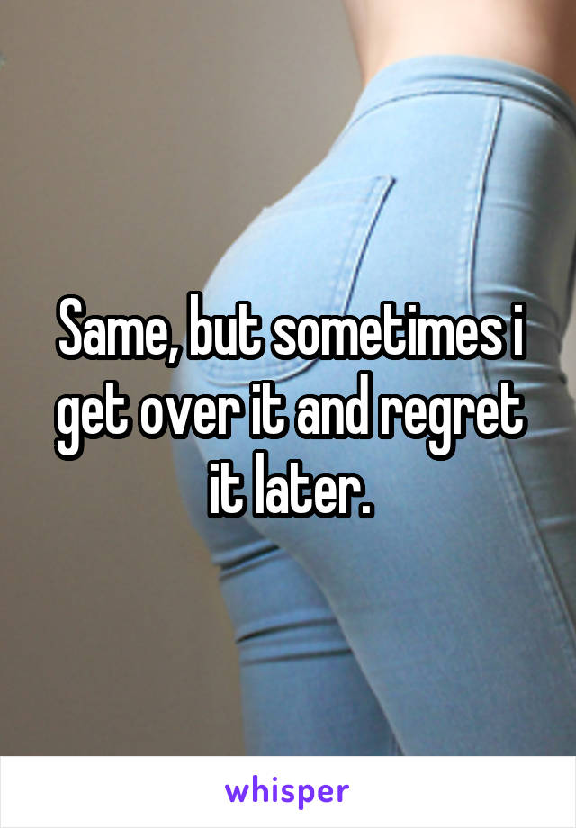 Same, but sometimes i get over it and regret it later.