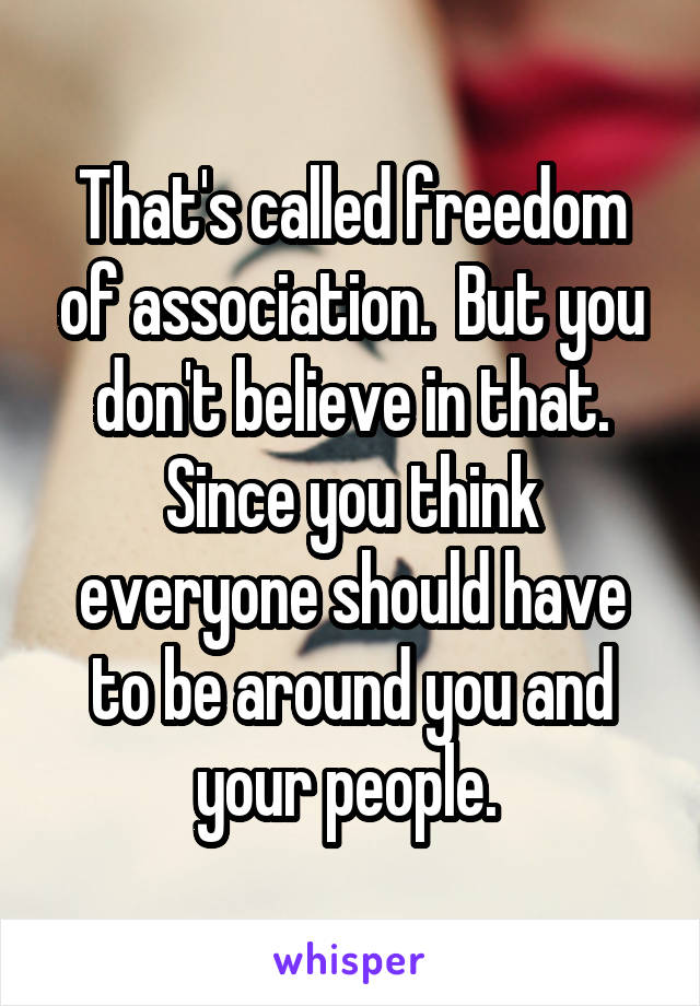 That's called freedom of association.  But you don't believe in that. Since you think everyone should have to be around you and your people. 