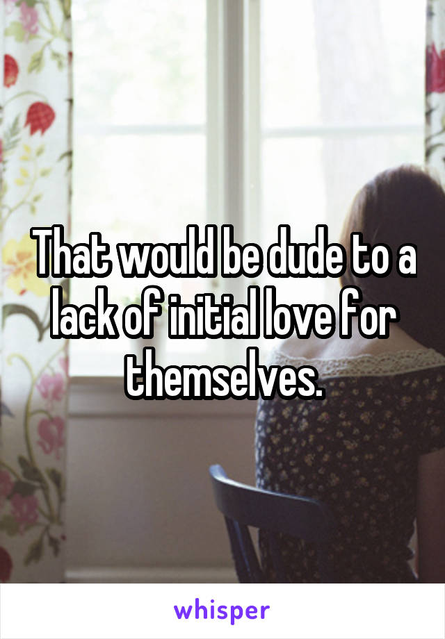 That would be dude to a lack of initial love for themselves.
