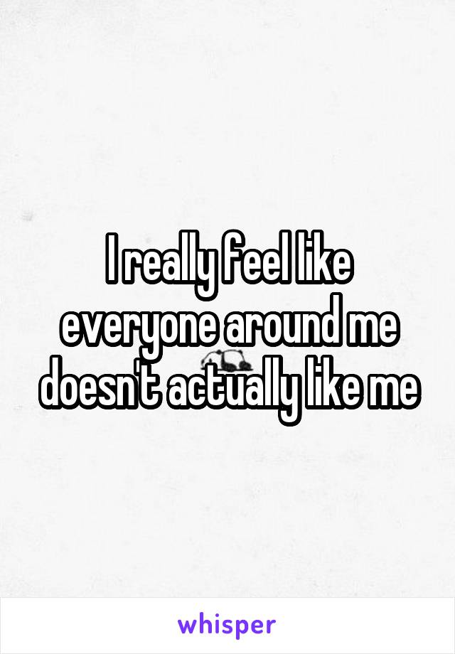 I really feel like everyone around me doesn't actually like me