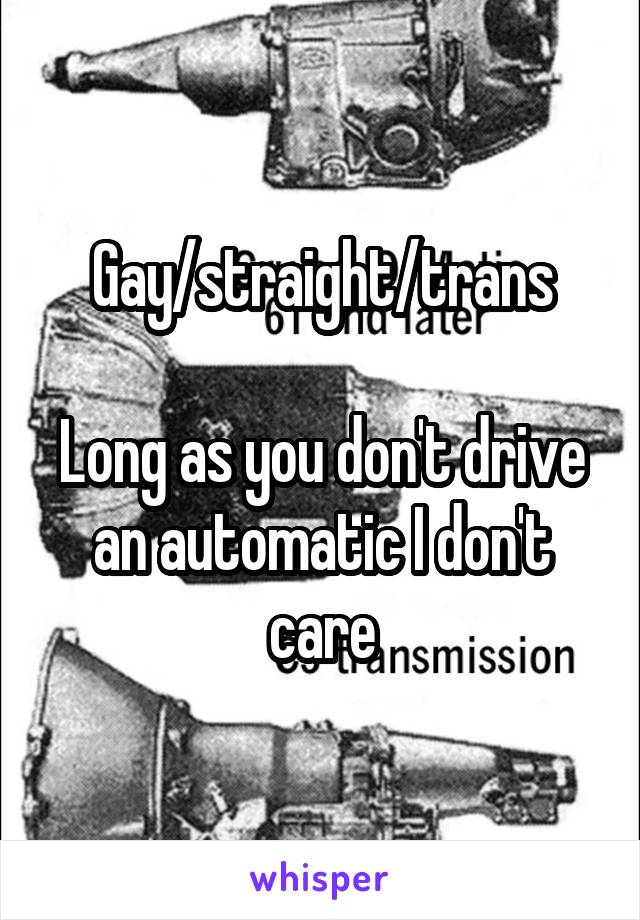 Gay/straight/trans

Long as you don't drive an automatic I don't care