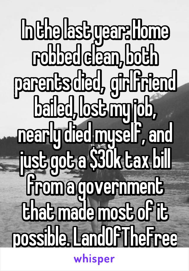 In the last year: Home robbed clean, both parents died,  girlfriend bailed, lost my job, nearly died myself, and just got a $30k tax bill from a government that made most of it possible. LandOfTheFree