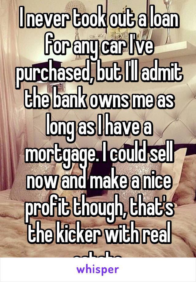 I never took out a loan for any car I've purchased, but I'll admit the bank owns me as long as I have a mortgage. I could sell now and make a nice profit though, that's the kicker with real estate.