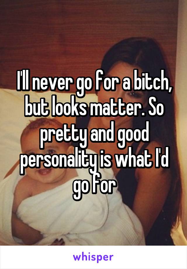 I'll never go for a bitch, but looks matter. So pretty and good personality is what I'd go for