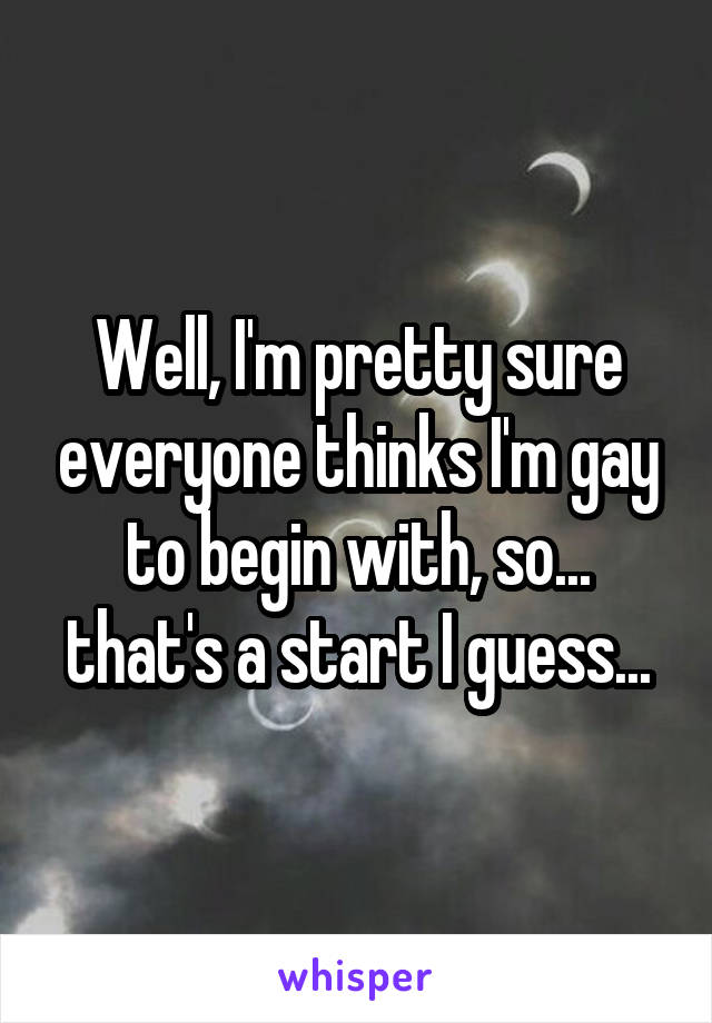 Well, I'm pretty sure everyone thinks I'm gay to begin with, so... that's a start I guess...