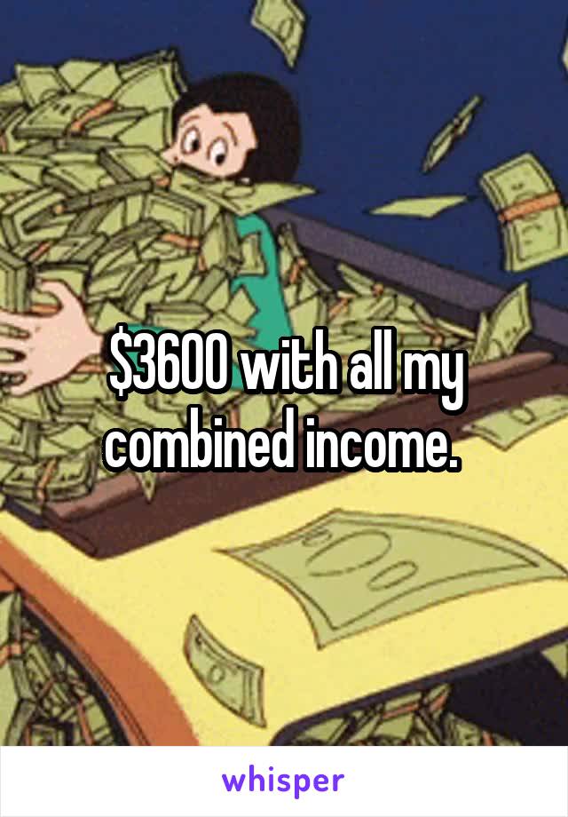 $3600 with all my combined income. 