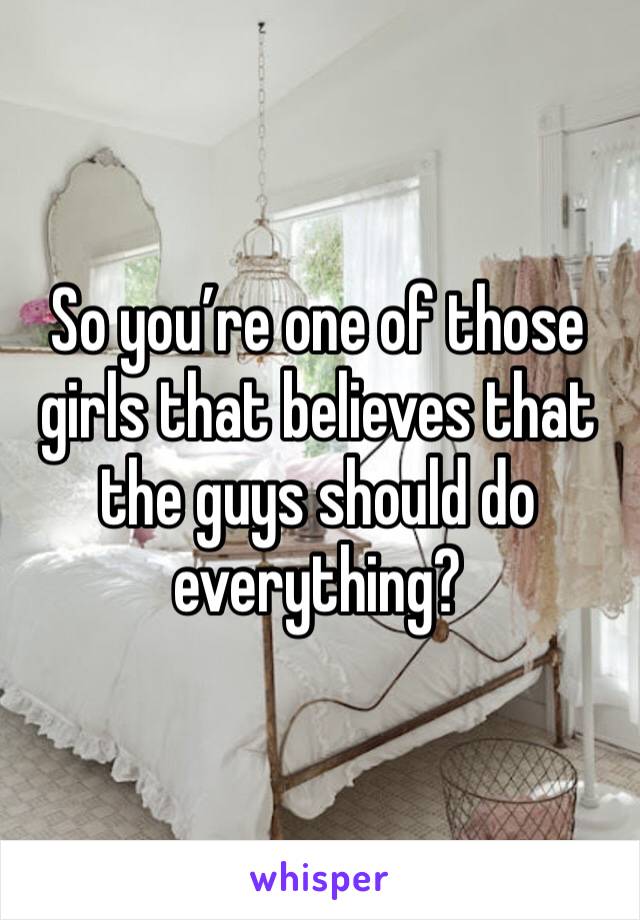 So you’re one of those girls that believes that the guys should do everything?