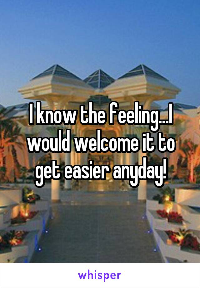 I know the feeling...I would welcome it to get easier anyday!