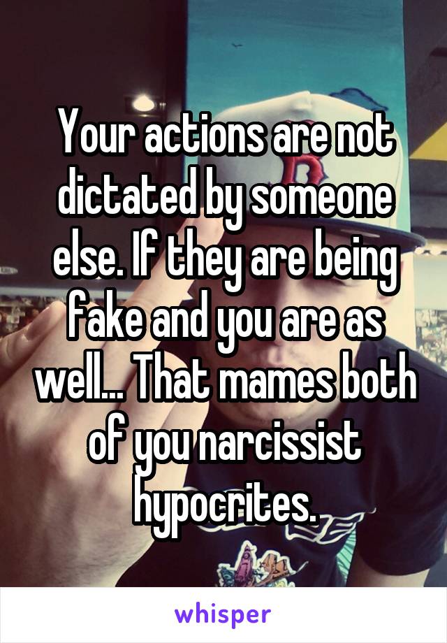 Your actions are not dictated by someone else. If they are being fake and you are as well... That mames both of you narcissist hypocrites.