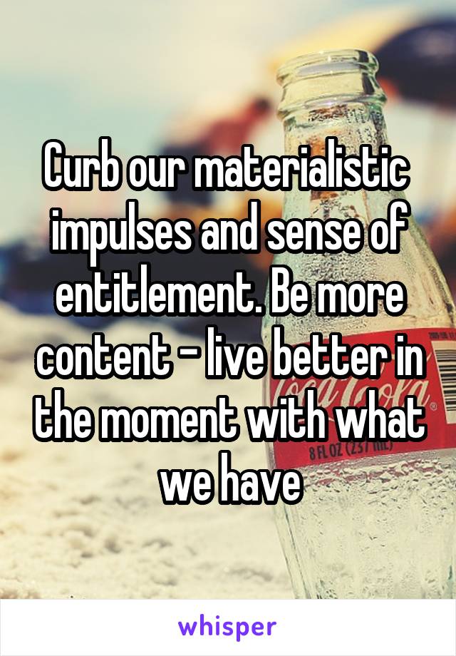 Curb our materialistic  impulses and sense of entitlement. Be more content - live better in the moment with what we have