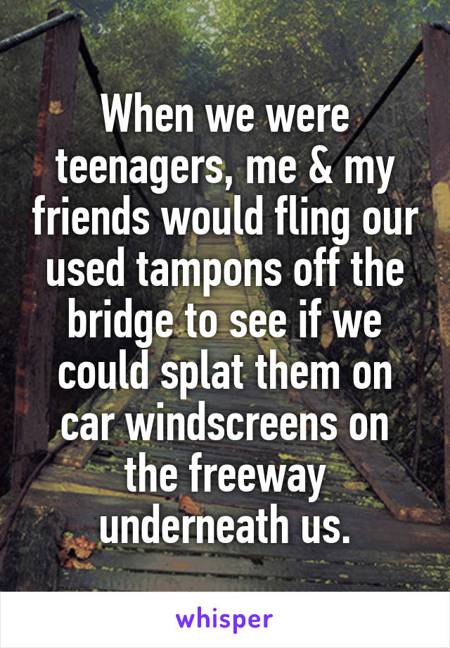When we were teenagers, me & my friends would fling our used tampons off the bridge to see if we could splat them on car windscreens on the freeway underneath us.