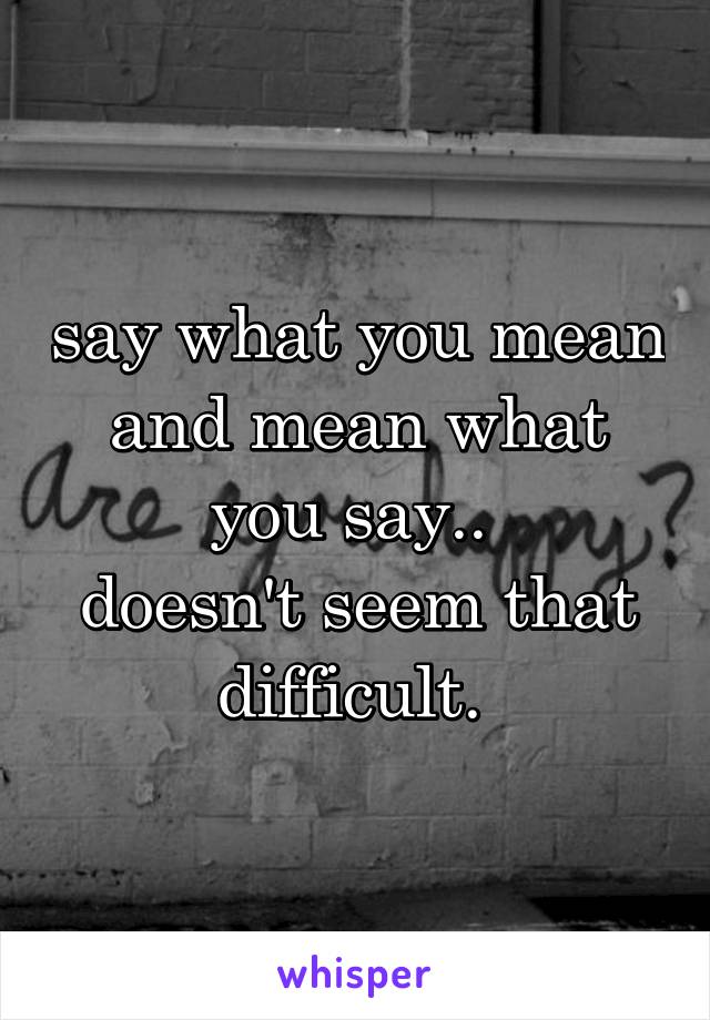say what you mean and mean what you say.. 
doesn't seem that difficult. 