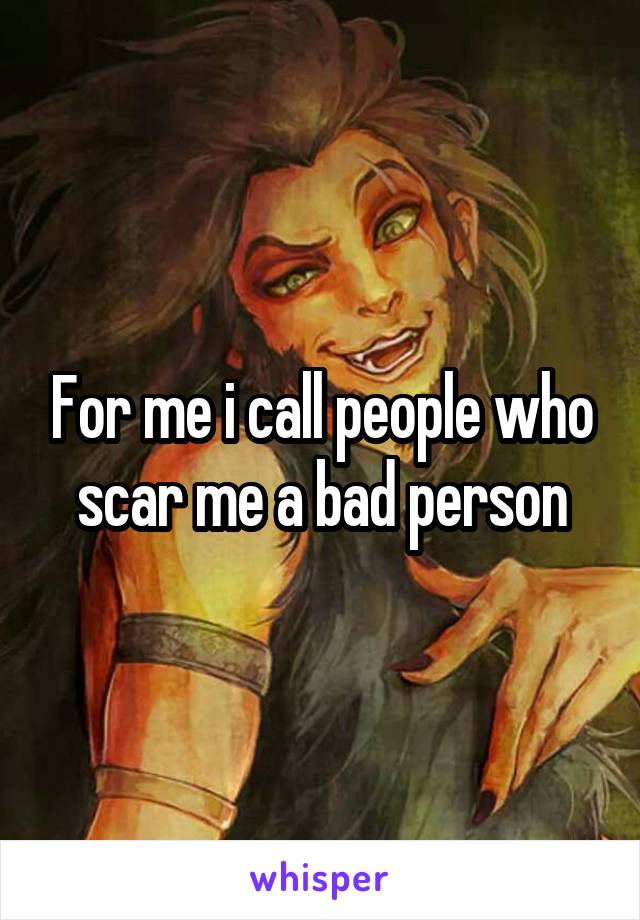 For me i call people who scar me a bad person