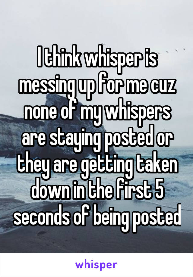 I think whisper is messing up for me cuz none of my whispers are staying posted or they are getting taken down in the first 5 seconds of being posted
