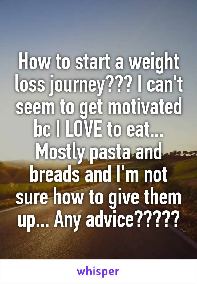 How to start a weight loss journey??? I can't seem to get motivated bc I LOVE to eat... Mostly pasta and breads and I'm not sure how to give them up... Any advice?????