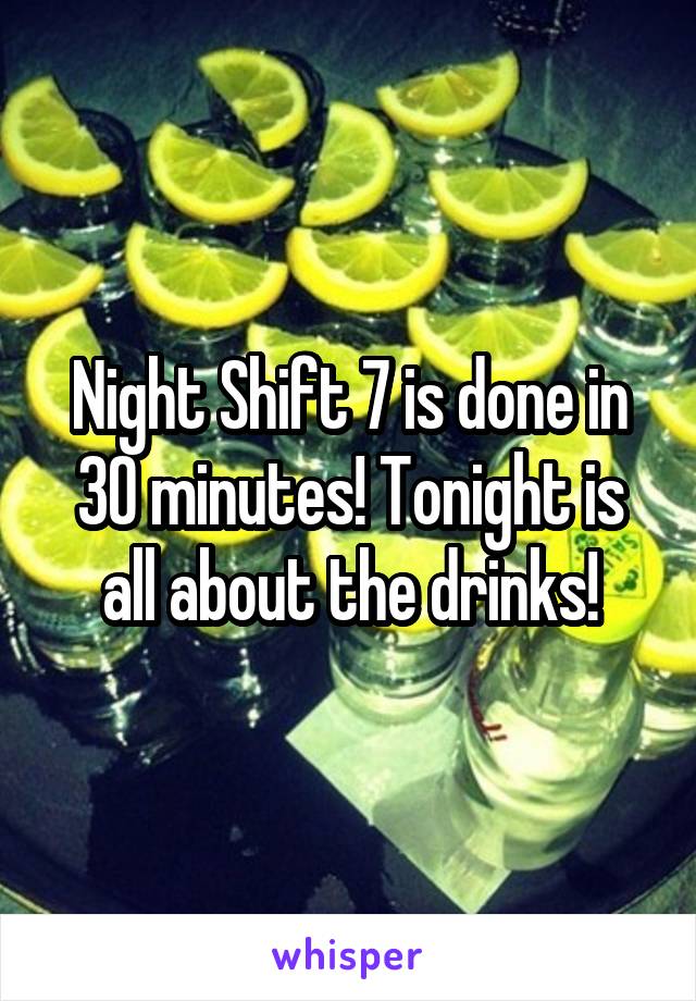 Night Shift 7 is done in 30 minutes! Tonight is all about the drinks!
