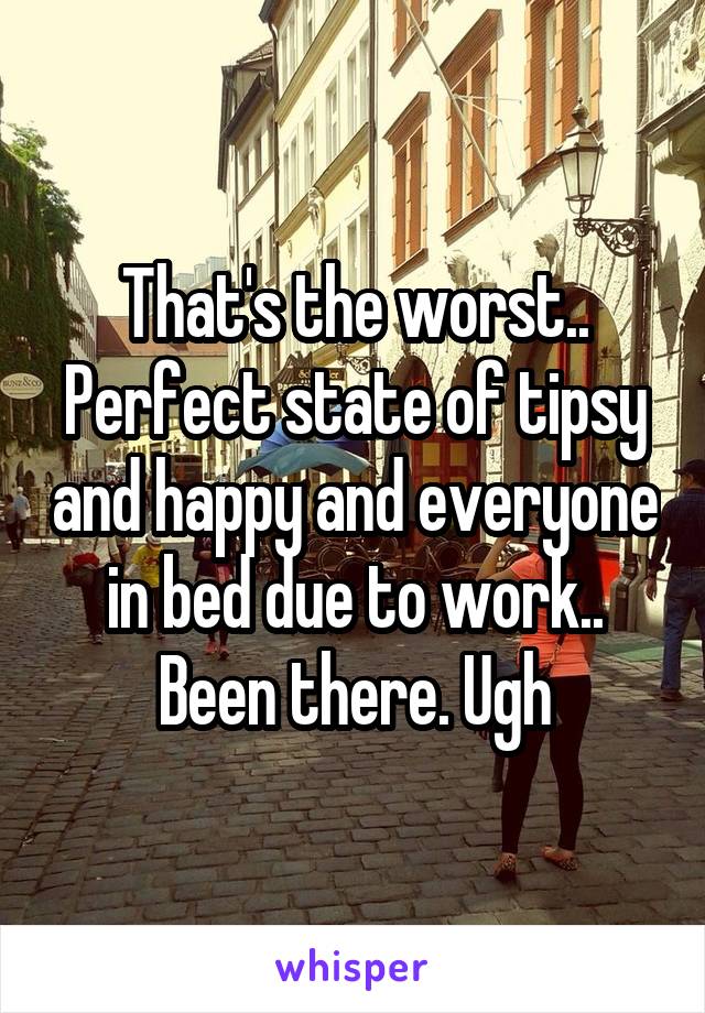 That's the worst.. Perfect state of tipsy and happy and everyone in bed due to work.. Been there. Ugh