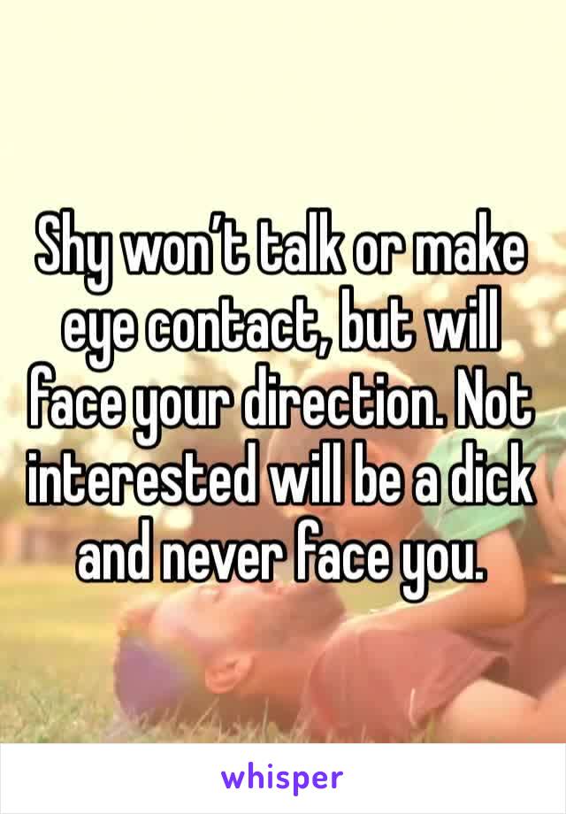 Shy won’t talk or make eye contact, but will face your direction. Not interested will be a dick and never face you.