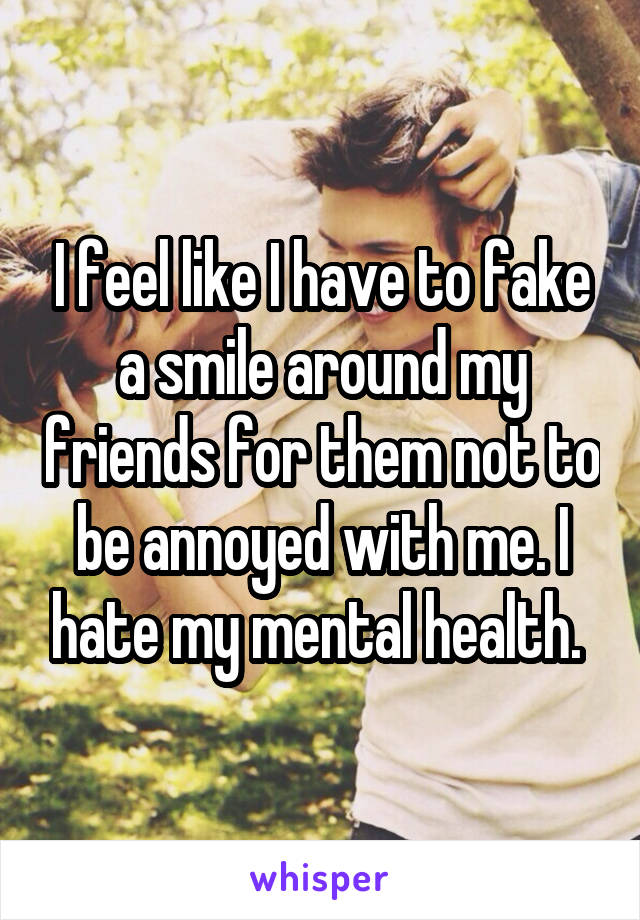 I feel like I have to fake a smile around my friends for them not to be annoyed with me. I hate my mental health. 