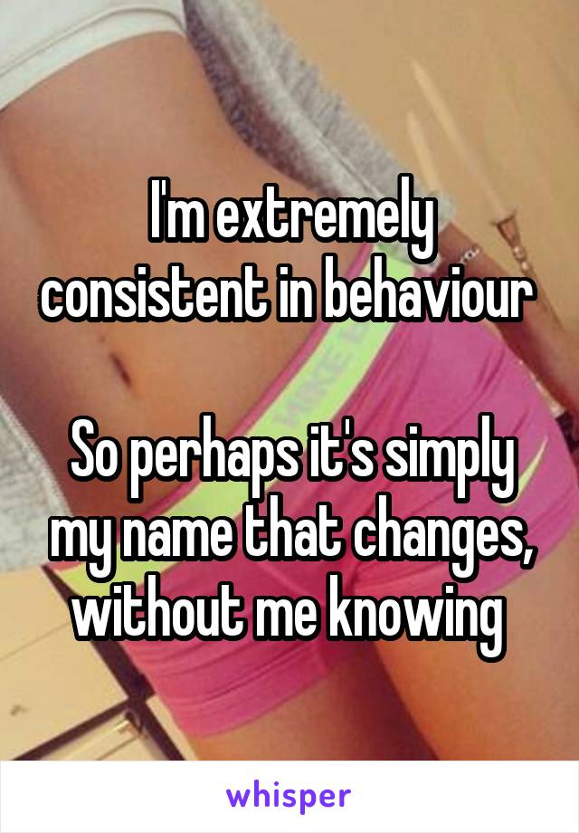 I'm extremely consistent in behaviour 

So perhaps it's simply my name that changes, without me knowing 