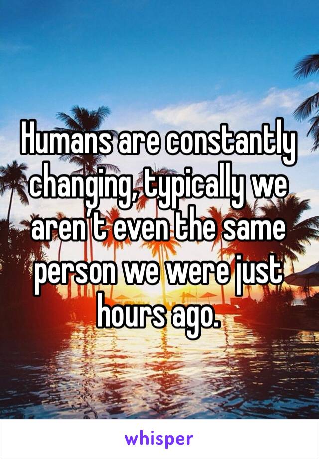 Humans are constantly changing, typically we aren’t even the same person we were just hours ago.