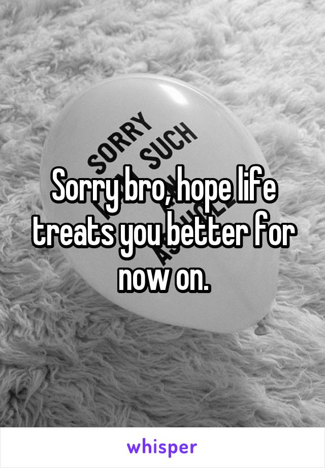 Sorry bro, hope life treats you better for now on.