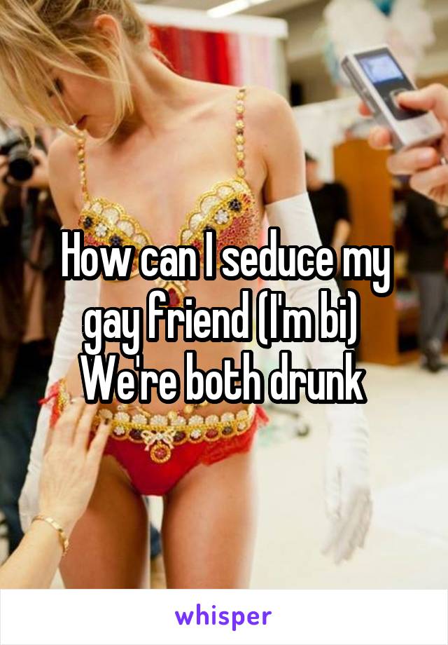 How can I seduce my gay friend (I'm bi) 
We're both drunk 