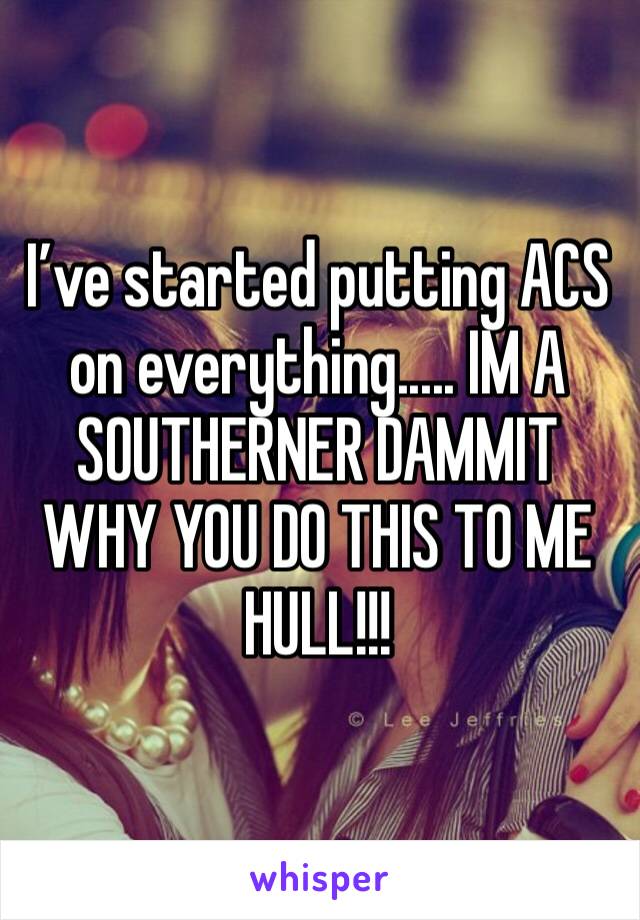 I’ve started putting ACS on everything..... IM A SOUTHERNER DAMMIT WHY YOU DO THIS TO ME HULL!!!