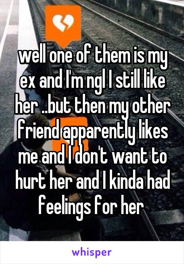 well one of them is my ex and I'm ngl I still like her ..but then my other friend apparently likes me and I don't want to hurt her and I kinda had feelings for her 