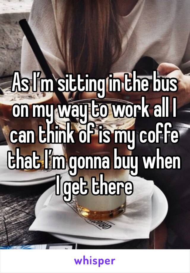 As I’m sitting in the bus on my way to work all I can think of is my coffe that I’m gonna buy when I get there 