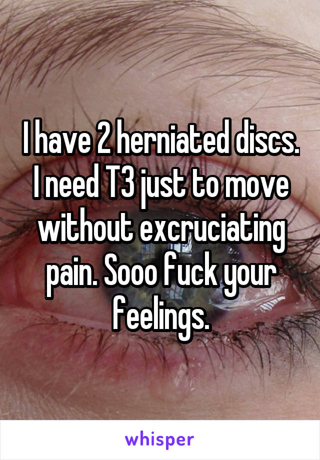 I have 2 herniated discs. I need T3 just to move without excruciating pain. Sooo fuck your feelings.