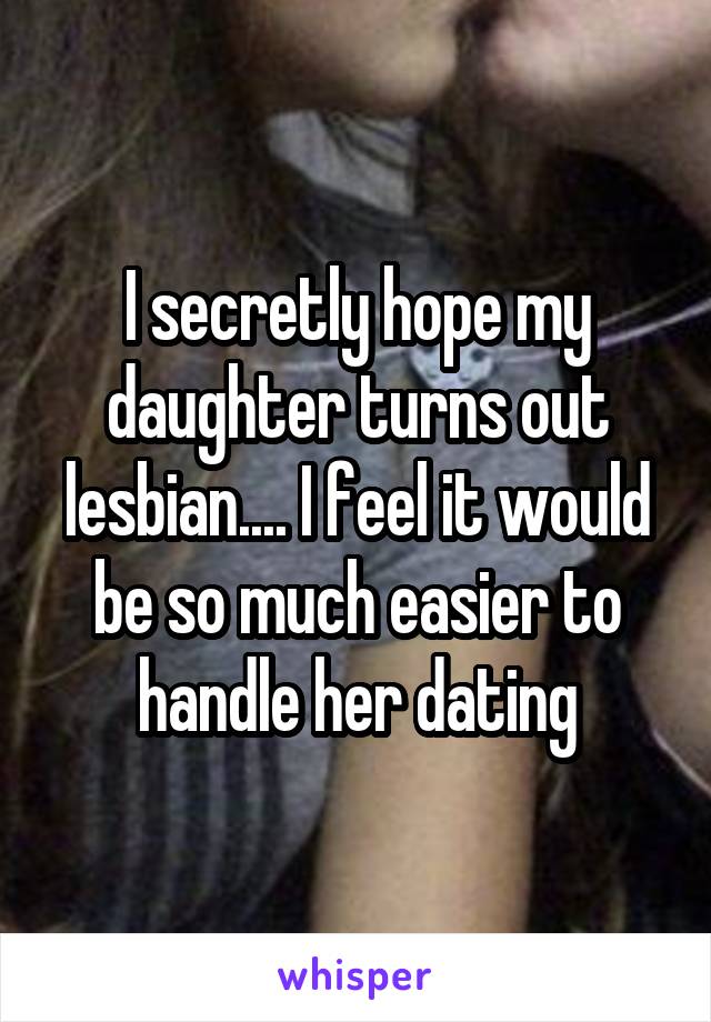 I secretly hope my daughter turns out lesbian.... I feel it would be so much easier to handle her dating
