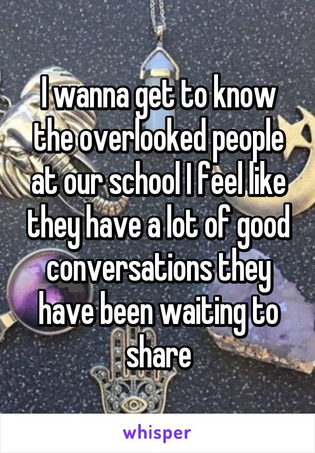 I wanna get to know the overlooked people at our school I feel like they have a lot of good conversations they have been waiting to share