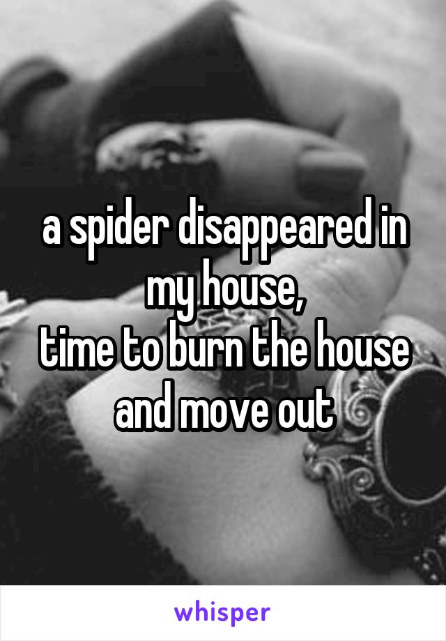 a spider disappeared in my house,
time to burn the house and move out