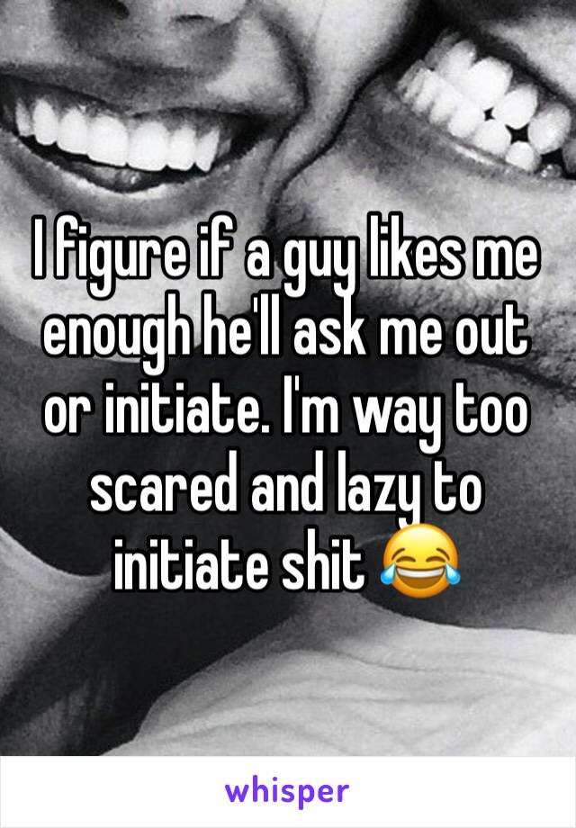 I figure if a guy likes me enough he'll ask me out or initiate. I'm way too scared and lazy to initiate shit 😂