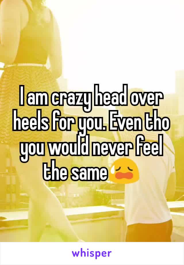 I am crazy head over heels for you. Even tho you would never feel the same😥