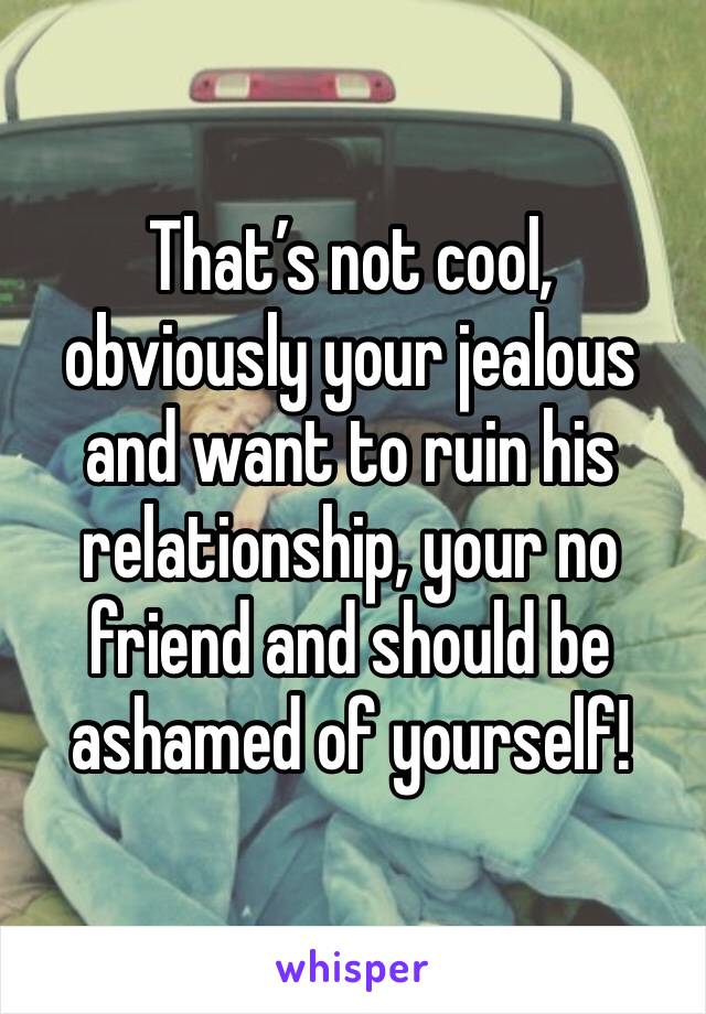 That’s not cool, obviously your jealous and want to ruin his relationship, your no friend and should be ashamed of yourself!